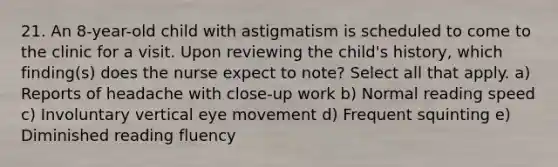 21. An 8-year-old child with astigmatism is scheduled to come to the clinic for a visit. Upon reviewing the child's history, which finding(s) does the nurse expect to note? Select all that apply. a) Reports of headache with close-up work b) Normal reading speed c) Involuntary vertical eye movement d) Frequent squinting e) Diminished reading fluency