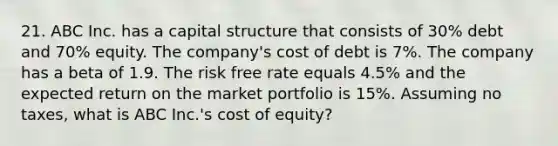 21. ABC Inc. has a capital structure that consists of 30% debt and 70% equity. The company's cost of debt is 7%. The company has a beta of 1.9. The risk free rate equals 4.5% and the expected return on the market portfolio is 15%. Assuming no taxes, what is ABC Inc.'s cost of equity?