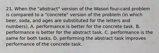 21. When the "abstract" version of the Wason four-card problem is compared to a "concrete" version of the problem (in which beer, soda, and ages are substituted for the letters and numbers), A. performance is better for the concrete task. B. performance is better for the abstract task. C. performance is the same for both tasks. D. performing the abstract task improves performance of the concrete task.