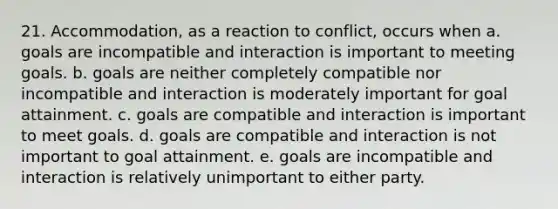 21. Accommodation, as a reaction to conflict, occurs when a. goals are incompatible and interaction is important to meeting goals. b. goals are neither completely compatible nor incompatible and interaction is moderately important for goal attainment. c. goals are compatible and interaction is important to meet goals. d. goals are compatible and interaction is not important to goal attainment. e. goals are incompatible and interaction is relatively unimportant to either party.