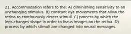 21. Accommodation refers to the: A) diminishing sensitivity to an unchanging stimulus. B) constant eye movements that allow the retina to continuously detect stimuli. C) process by which the lens changes shape in order to focus images on the retina. D) process by which stimuli are changed into neural messages.