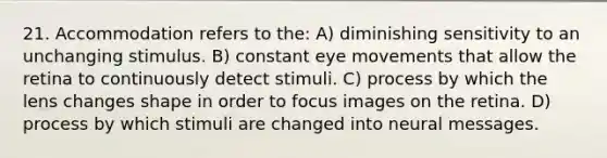 21. Accommodation refers to the: A) diminishing sensitivity to an unchanging stimulus. B) constant eye movements that allow the retina to continuously detect stimuli. C) process by which the lens changes shape in order to focus images on the retina. D) process by which stimuli are changed into neural messages.