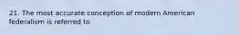 21. The most accurate conception of modern American federalism is referred to