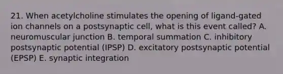 21. When acetylcholine stimulates the opening of ligand-gated ion channels on a postsynaptic cell, what is this event called? A. neuromuscular junction B. temporal summation C. inhibitory postsynaptic potential (IPSP) D. excitatory postsynaptic potential (EPSP) E. synaptic integration