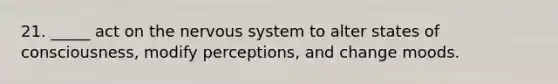 21. _____ act on the nervous system to alter states of consciousness, modify perceptions, and change moods.