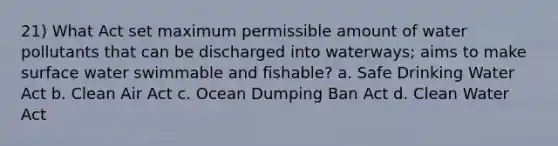 21) What Act set maximum permissible amount of water pollutants that can be discharged into waterways; aims to make surface water swimmable and fishable? a. Safe Drinking Water Act b. Clean Air Act c. Ocean Dumping Ban Act d. Clean Water Act