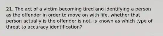 21. The act of a victim becoming tired and identifying a person as the offender in order to move on with life, whether that person actually is the offender is not, is known as which type of threat to accuracy identification?