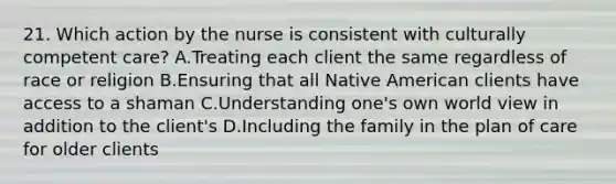 21. Which action by the nurse is consistent with culturally competent care? A.Treating each client the same regardless of race or religion B.Ensuring that all Native American clients have access to a shaman C.Understanding one's own world view in addition to the client's D.Including the family in the plan of care for older clients