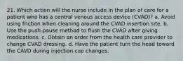 21. Which action will the nurse include in the plan of care for a patient who has a central venous access device (CVAD)? a. Avoid using friction when cleaning around the CVAD insertion site. b. Use the push-pause method to flush the CVAD after giving medications. c. Obtain an order from the health care provider to change CVAD dressing. d. Have the patient turn the head toward the CAVD during injection cap changes.