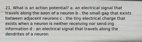 21. What is an action potential? a. an electrical signal that travels along the axon of a neuron b . the small gap that exists between adjacent neurons c . the tiny electrical charge that exists when a neuron is neither receiving nor send-ing information d . an electrical signal that travels along the dendrites of a neuron