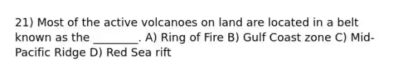 21) Most of the active volcanoes on land are located in a belt known as the ________. A) Ring of Fire B) Gulf Coast zone C) Mid-Pacific Ridge D) Red Sea rift