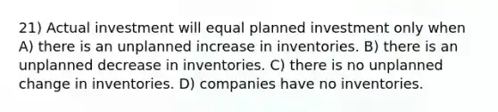 21) Actual investment will equal planned investment only when A) there is an unplanned increase in inventories. B) there is an unplanned decrease in inventories. C) there is no unplanned change in inventories. D) companies have no inventories.