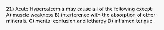 21) Acute Hypercalcemia may cause all of the following except A) muscle weakness B) interference with the absorption of other minerals. C) mental confusion and lethargy D) inflamed tongue.