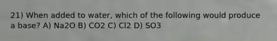 21) When added to water, which of the following would produce a base? A) Na2O B) CO2 C) Cl2 D) SO3