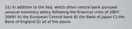 21) In addition to the Fed, which other central bank pursued unusual monetary policy following the financial crisis of 2007-2009? A) the European Central bank B) the Bank of Japan C) the Bank of England D) all of the above