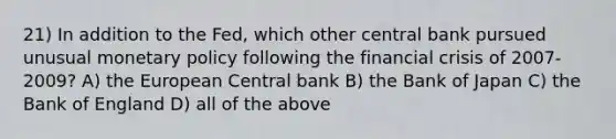 21) In addition to the Fed, which other central bank pursued unusual <a href='https://www.questionai.com/knowledge/kEE0G7Llsx-monetary-policy' class='anchor-knowledge'>monetary policy</a> following the financial crisis of 2007-2009? A) the European Central bank B) the Bank of Japan C) the Bank of England D) all of the above