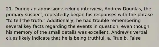 21. During an admission-seeking interview, Andrew Douglas, the primary suspect, repeatedly began his responses with the phrase "to tell the truth." Additionally, he had trouble remembering several key facts regarding the events in question, even though his memory of the small details was excellent. Andrew's verbal clues likely indicate that he is being truthful. a. True b. False