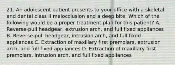 21. An adolescent patient presents to your office with a skeletal and dental class II malocclusion and a deep bite. Which of the following would be a proper treatment plan for this patient? A. Reverse-pull headgear, extrusion arch, and full fixed appliances B. Reverse-pull headgear, intrusion arch, and full fixed appliances C. Extraction of maxillary first premolars, extrusion arch, and full fixed appliances D. Extraction of maxillary first premolars, intrusion arch, and full fixed appliances