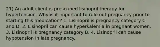 21) An adult client is prescribed lisinopril therapy for hypertension. Why is it important to rule out pregnancy prior to starting this medication? 1. Lisinopril is pregnancy category C and D. 2. Lisinopril can cause hyperkalemia in pregnant women. 3. Lisinopril is pregnancy category B. 4. Lisinopril can cause hypotension in late pregnancy.