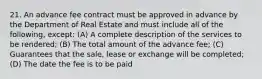 21. An advance fee contract must be approved in advance by the Department of Real Estate and must include all of the following, except: (A) A complete description of the services to be rendered; (B) The total amount of the advance fee; (C) Guarantees that the sale, lease or exchange will be completed; (D) The date the fee is to be paid