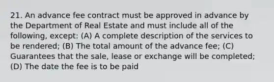 21. An advance fee contract must be approved in advance by the Department of Real Estate and must include all of the following, except: (A) A complete description of the services to be rendered; (B) The total amount of the advance fee; (C) Guarantees that the sale, lease or exchange will be completed; (D) The date the fee is to be paid