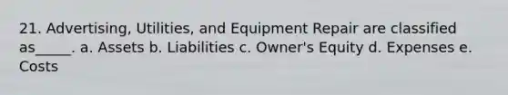 21. Advertising, Utilities, and Equipment Repair are classified as_____. a. Assets b. Liabilities c. Owner's Equity d. Expenses e. Costs