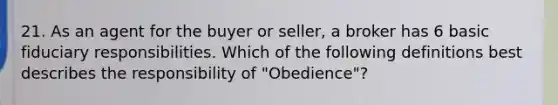 21. As an agent for the buyer or seller, a broker has 6 basic fiduciary responsibilities. Which of the following definitions best describes the responsibility of "Obedience"?