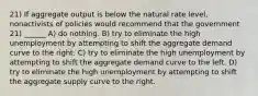 21) If aggregate output is below the natural rate level, nonactivists of policies would recommend that the government 21) ______ A) do nothing. B) try to eliminate the high unemployment by attempting to shift the aggregate demand curve to the right. C) try to eliminate the high unemployment by attempting to shift the aggregate demand curve to the left. D) try to eliminate the high unemployment by attempting to shift the aggregate supply curve to the right.