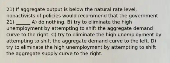 21) If aggregate output is below the natural rate level, nonactivists of policies would recommend that the government 21) ______ A) do nothing. B) try to eliminate the high unemployment by attempting to shift the aggregate demand curve to the right. C) try to eliminate the high unemployment by attempting to shift the aggregate demand curve to the left. D) try to eliminate the high unemployment by attempting to shift the aggregate supply curve to the right.