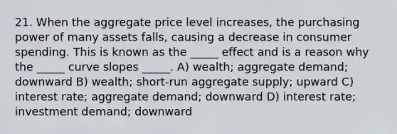 21. When the aggregate price level increases, the purchasing power of many assets falls, causing a decrease in consumer spending. This is known as the _____ effect and is a reason why the _____ curve slopes _____. A) wealth; aggregate demand; downward B) wealth; short-run aggregate supply; upward C) interest rate; aggregate demand; downward D) interest rate; investment demand; downward