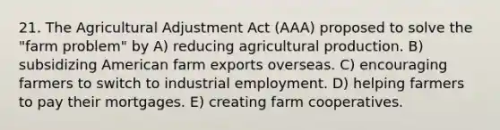 21. The Agricultural Adjustment Act (AAA) proposed to solve the "farm problem" by A) reducing agricultural production. B) subsidizing American farm exports overseas. C) encouraging farmers to switch to industrial employment. D) helping farmers to pay their mortgages. E) creating farm cooperatives.