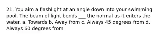 21. You aim a flashlight at an angle down into your swimming pool. The beam of light bends ___ the normal as it enters the water. a. Towards b. Away from c. Always 45 degrees from d. Always 60 degrees from