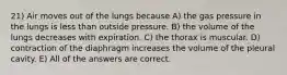 21) Air moves out of the lungs because A) the gas pressure in the lungs is less than outside pressure. B) the volume of the lungs decreases with expiration. C) the thorax is muscular. D) contraction of the diaphragm increases the volume of the pleural cavity. E) All of the answers are correct.