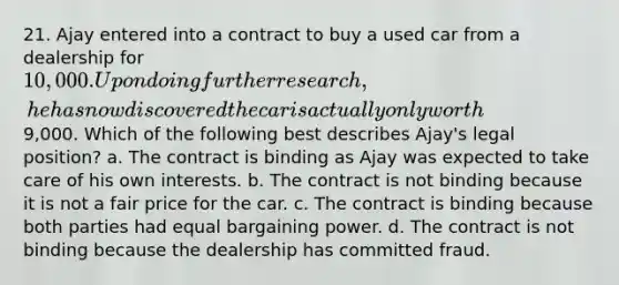 21. Ajay entered into a contract to buy a used car from a dealership for 10,000. Upon doing further research, he has now discovered the car is actually only worth9,000. Which of the following best describes Ajay's legal position? a. The contract is binding as Ajay was expected to take care of his own interests. b. The contract is not binding because it is not a fair price for the car. c. The contract is binding because both parties had equal bargaining power. d. The contract is not binding because the dealership has committed fraud.