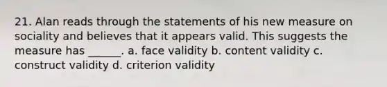 21. Alan reads through the statements of his new measure on sociality and believes that it appears valid. This suggests the measure has ______. a. face validity b. content validity c. construct validity d. criterion validity