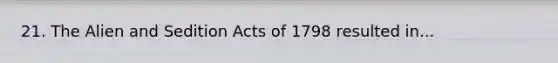 21. The Alien and Sedition Acts of 1798 resulted in...