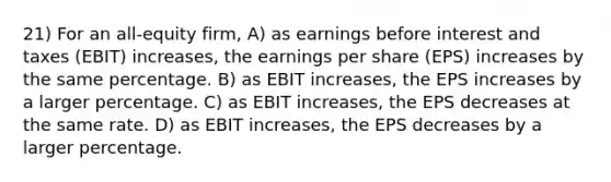 21) For an all-equity firm, A) as earnings before interest and taxes (EBIT) increases, the earnings per share (EPS) increases by the same percentage. B) as EBIT increases, the EPS increases by a larger percentage. C) as EBIT increases, the EPS decreases at the same rate. D) as EBIT increases, the EPS decreases by a larger percentage.