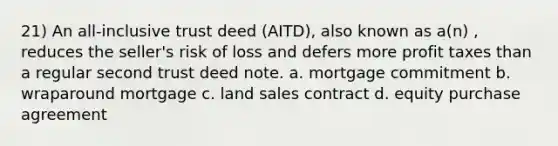 21) An all-inclusive trust deed (AITD), also known as a(n) , reduces the seller's risk of loss and defers more profit taxes than a regular second trust deed note. a. mortgage commitment b. wraparound mortgage c. land sales contract d. equity purchase agreement