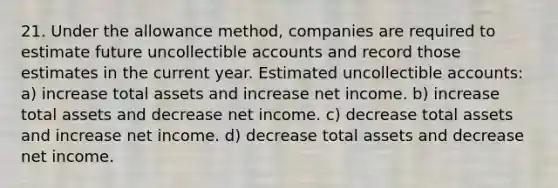 21. Under the allowance method, companies are required to estimate future uncollectible accounts and record those estimates in the current year. Estimated uncollectible accounts: a) increase total assets and increase net income. b) increase total assets and decrease net income. c) decrease total assets and increase net income. d) decrease total assets and decrease net income.