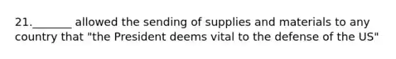 21._______ allowed the sending of supplies and materials to any country that "the President deems vital to the defense of the US"