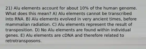 21) Alu elements account for about 10% of the <a href='https://www.questionai.com/knowledge/kaQqK73QV8-human-genome' class='anchor-knowledge'>human genome</a>. What does this mean? A) Alu elements cannot be transcribed into RNA. B) Alu elements evolved in very ancient times, before mammalian radiation. C) Alu elements represent the result of transposition. D) No Alu elements are found within individual genes. E) Alu elements are cDNA and therefore related to retrotransposons.