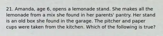 21. Amanda, age 6, opens a lemonade stand. She makes all the lemonade from a mix she found in her parents' pantry. Her stand is an old box she found in the garage. The pitcher and paper cups were taken from the kitchen. Which of the following is true?