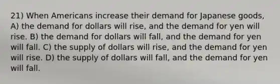 21) When Americans increase their demand for Japanese goods, A) the demand for dollars will rise, and the demand for yen will rise. B) the demand for dollars will fall, and the demand for yen will fall. C) the supply of dollars will rise, and the demand for yen will rise. D) the supply of dollars will fall, and the demand for yen will fall.