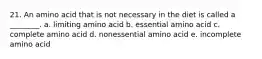 21. An amino acid that is not necessary in the diet is called a ________. a. limiting amino acid b. essential amino acid c. complete amino acid d. nonessential amino acid e. incomplete amino acid