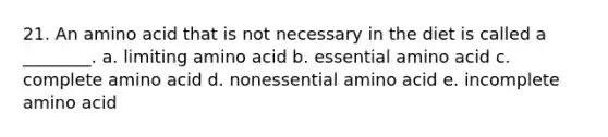 21. An amino acid that is not necessary in the diet is called a ________. a. limiting amino acid b. essential amino acid c. complete amino acid d. nonessential amino acid e. incomplete amino acid