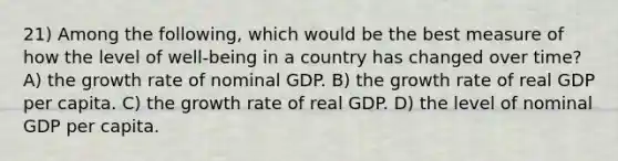 21) Among the following, which would be the best measure of how the level of well-being in a country has changed over time? A) the growth rate of nominal GDP. B) the growth rate of real GDP per capita. C) the growth rate of real GDP. D) the level of nominal GDP per capita.