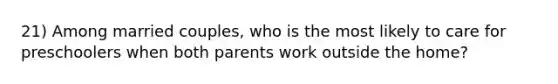 21) Among married couples, who is the most likely to care for preschoolers when both parents work outside the home?