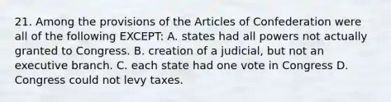 21. Among the provisions of the Articles of Confederation were all of the following EXCEPT: A. states had all powers not actually granted to Congress. B. creation of a judicial, but not an executive branch. C. each state had one vote in Congress D. Congress could not levy taxes.