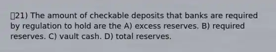 21) The amount of checkable deposits that banks are required by regulation to hold are the A) excess reserves. B) required reserves. C) vault cash. D) total reserves.