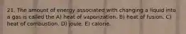 21. The amount of energy associated with changing a liquid into a gas is called the A) heat of vaporization. B) heat of fusion. C) heat of combustion. D) joule. E) calorie.